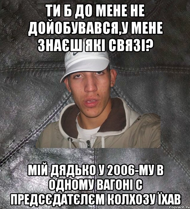 ти б до мене не дойобувався,у мене знаєш які связі? мій дядько у 2006-му в одному вагоні с предсєдатєлєм колхозу їхав, Мем Клапан