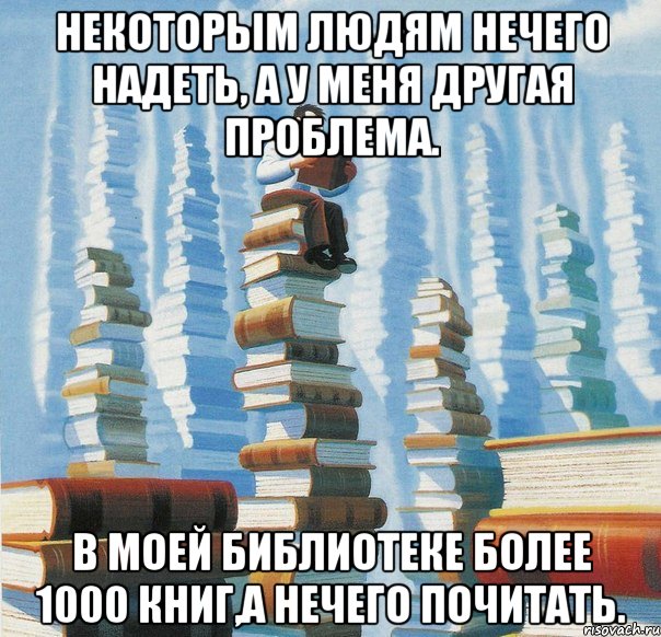Некоторым людям нечего надеть, а у меня другая проблема. В моей библиотеке более 1000 книг,а нечего почитать.
