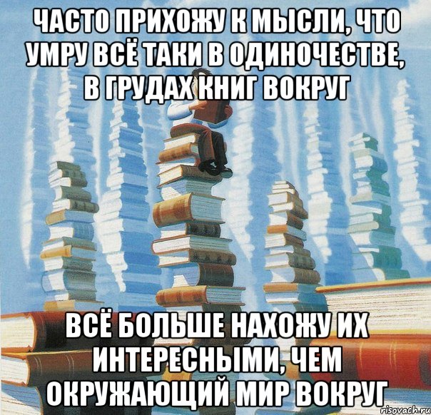 Часто прихожу к мысли, что умру всё таки в одиночестве, в грудах книг вокруг Всё больше нахожу их интересными, чем окружающий мир вокруг