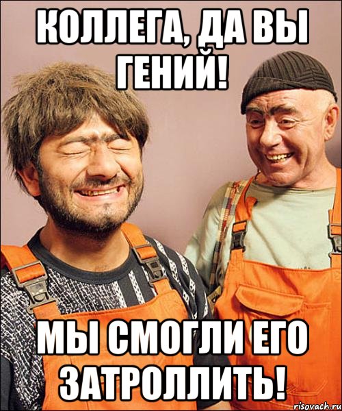 коллега, да вы гений! мы смогли его затроллить!