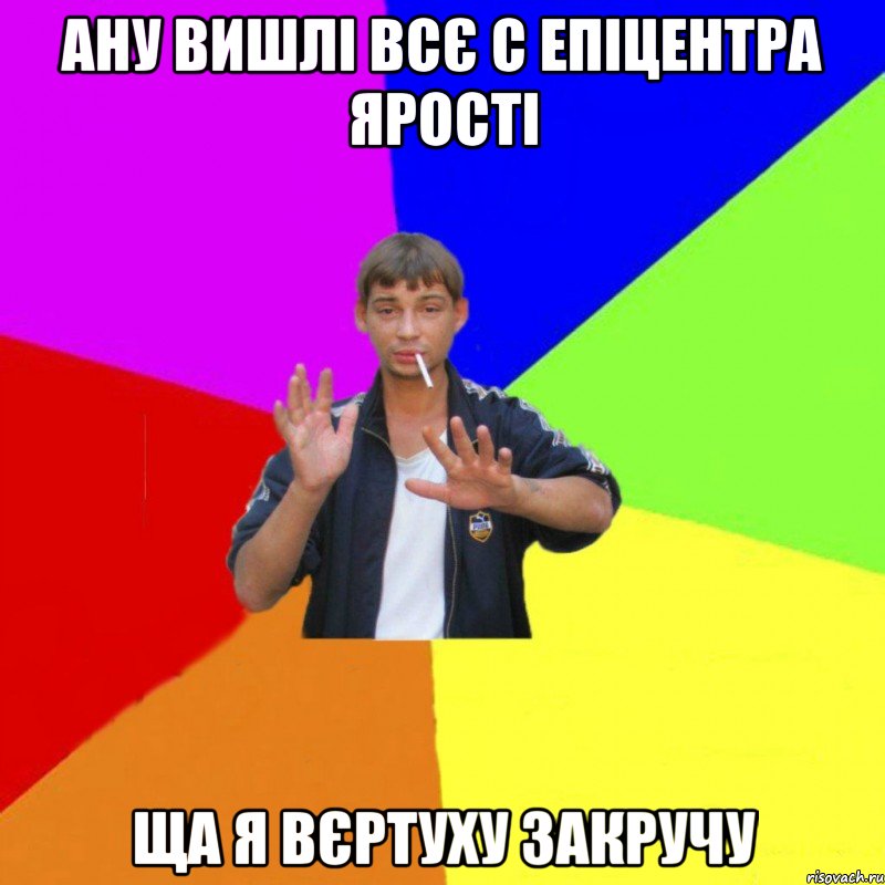 ану вишлі всє с епіцентра ярості ща я вєртуху закручу