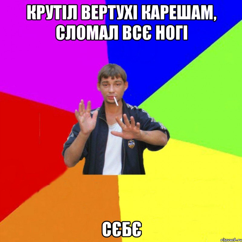 Крутіл вертухі карешам, сломал всє ногі СЄБЄ