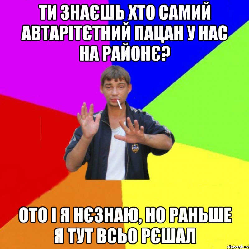 ти знаєшь хто самий автарітєтний пацан у нас на районє? ото і я нєзнаю, но раньше я тут всьо рєшал