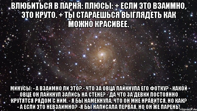 ВЛЮБИТЬСЯ В ПАРНЯ: Плюсы: + Если это взаимно, это круто. + Ты стараешься выглядеть как можно красивее. Минусы: - А взаимно ли это? - Что за овца лайкнула его фотку? - Какой овце он лайкнул запись на стене? - Да что за девки постоянно крутятся рядом с ним. - Я бы намекнула, что он мне нравится, но как? - А если это невзаимно? -Я бы написала первая, но он же парень!, Мем  Космос (офигенно)