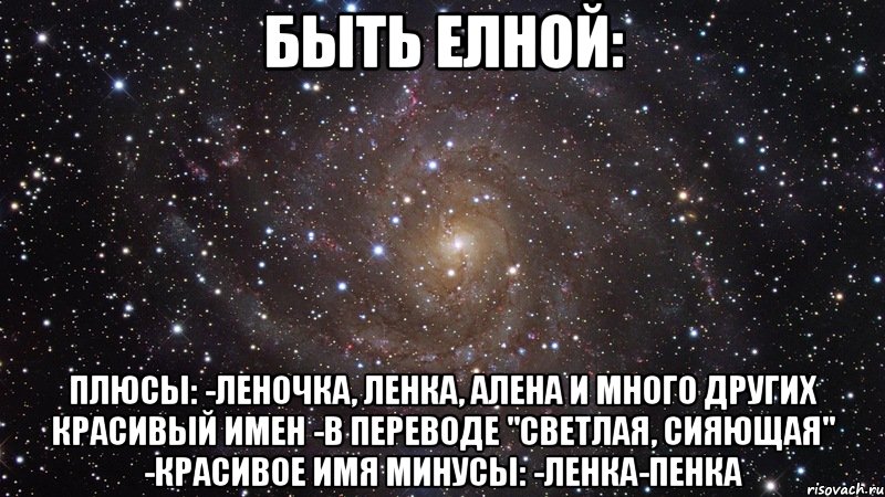 Быть Елной: плюсы: -Леночка, Ленка, Алена и много других красивый имен -В переводе "светлая, сияющая" -Красивое имя минусы: -Ленка-пенка, Мем  Космос (офигенно)