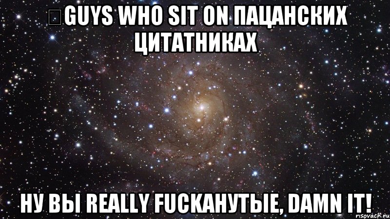 ​guys who sit on пацанских цитатниках ну вы really fuckанутые, damn it!, Мем  Космос (офигенно)