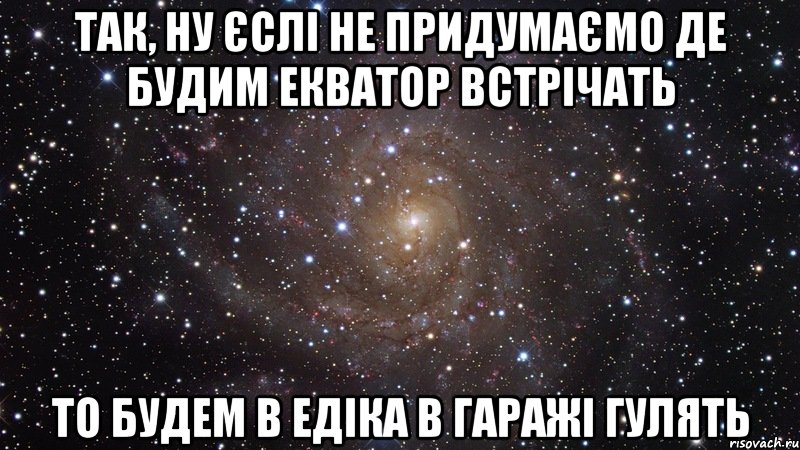 так, ну єслі не придумаємо де будим екватор встрічать то будем в едіка в гаражі гулять, Мем  Космос (офигенно)