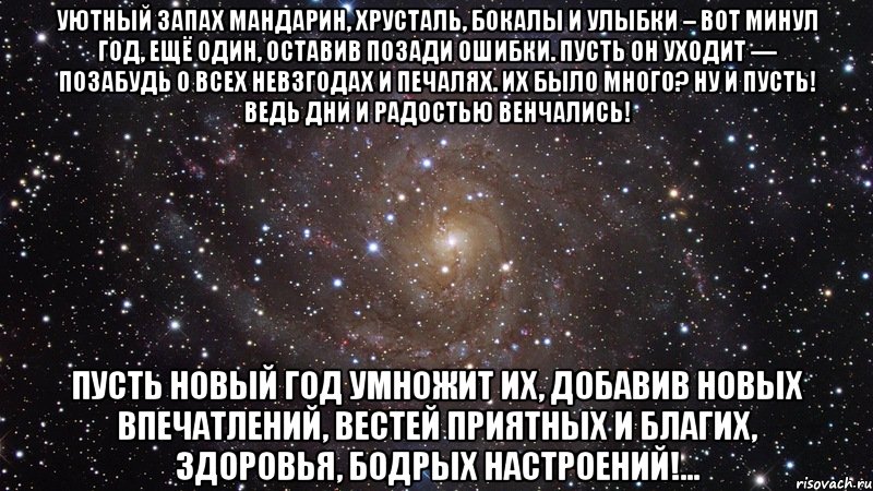 Уютный запах мандарин, Хрусталь, бокалы и улыбки – Вот минул год, ещё один, Оставив позади ошибки. Пусть он уходит — позабудь О всех невзгодах и печалях. Их было много? Ну и пусть! Ведь дни и радостью венчались! Пусть Новый Год умножит их, Добавив новых впечатлений, Вестей приятных и благих, Здоровья, бодрых настроений!..., Мем  Космос (офигенно)