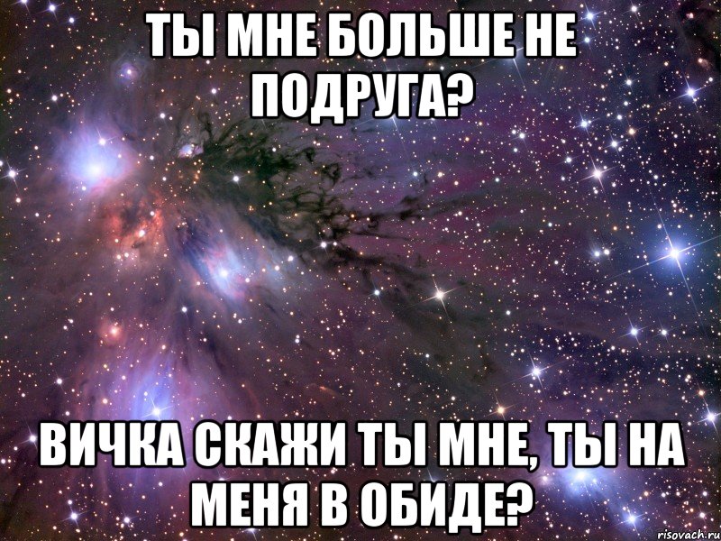 Ты мне больше не подруга? Вичка скажи ты мне, ты на меня в обиде?