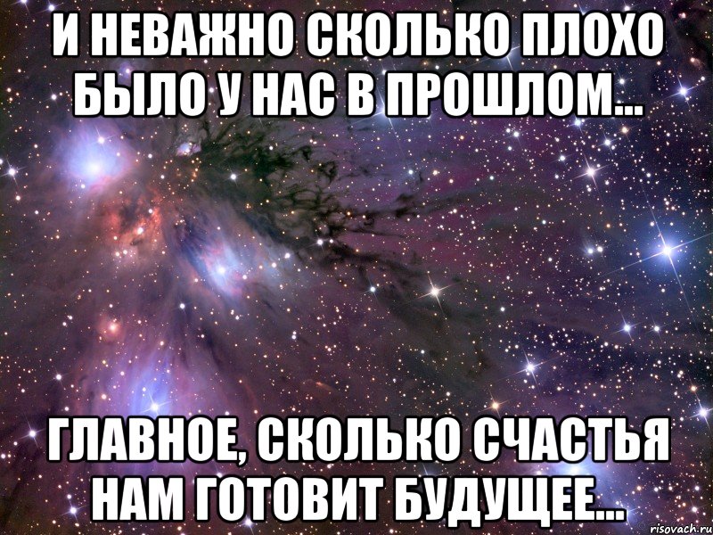 И неважно сколько плохо было у нас в прошлом... главное, сколько счастья нам готовит будущее...