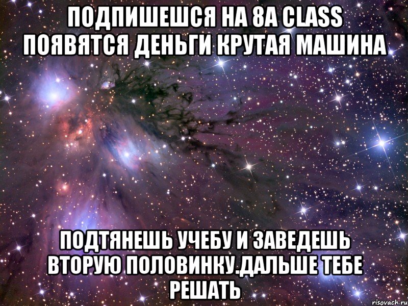 Подпишешся на 8а class Появятся деньги крутая машина подтянешь учебу и заведешь вторую половинку.дальше тебе решать