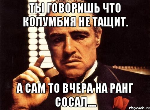 Ты говоришь что колумбия не тащит. а сам то вчера на ранг сосал...., Мем крестный отец