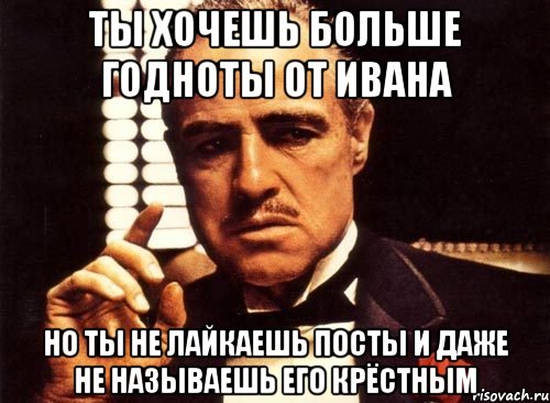 ты хочешь больше годноты от Ивана но ты не лайкаешь посты и даже не называешь его крёстным, Мем крестный отец