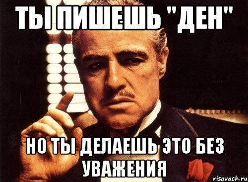 Ты пишешь "Ден" но ты делаешь это без уважения