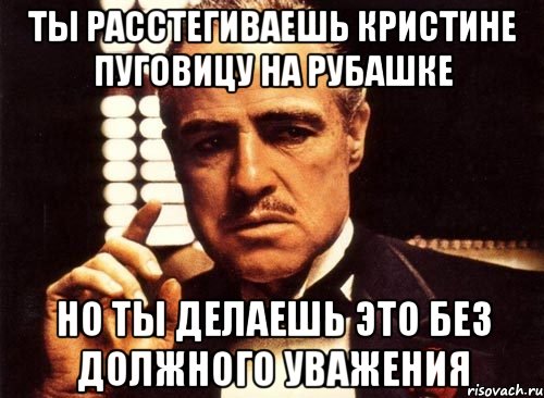 Ты расстегиваешь Кристине пуговицу на рубашке Но ты делаешь это без должного уважения, Мем крестный отец