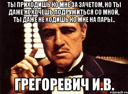 Ты приходишь ко мне за зачетом, но ты даже не хочешь подружиться со мной, ты даже не ходишь ко мне на пары.. Грегоревич И.В., Мем крестный отец