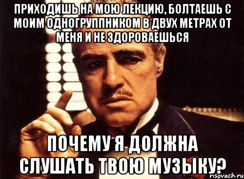 приходишь на мою лекцию, болтаешь с моим одногруппником в двух метрах от меня и не здороваешься почему я должна слушать твою музыку?, Мем крестный отец