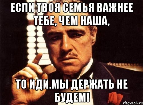 Если твоя семья важнее тебе, чем наша, то иди.Мы держать не будем!, Мем крестный отец