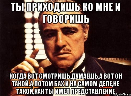 Ты приходишь ко мне и говоришь Когда вот смотришь,думаешь,а вот он такой.А потом БАХ и на самом деле,не такой,как ты имел представление, Мем крестный отец