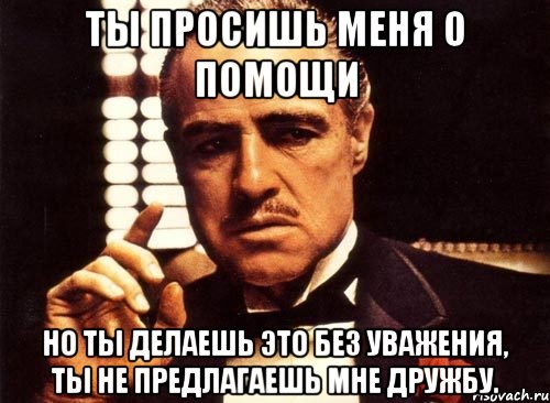 Ты просишь меня о помощи но ты делаешь это без уважения, ты не предлагаешь мне дружбу., Мем крестный отец