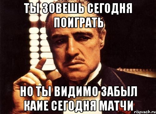 Ты зовешь сегодня поиграть Но ты видимо забыл каие сегодня матчи, Мем крестный отец