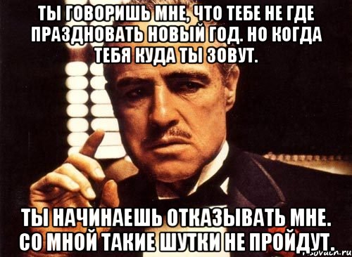 Ты говоришь мне, что тебе не где праздновать новый год. Но когда тебя куда ты зовут. Ты начинаешь отказывать мне. Со мной такие шутки не пройдут., Мем крестный отец