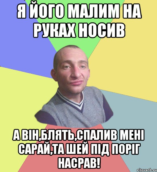 я його малим на руках носив а він,блять,спалив мені сарай,та шей під поріг насрав!