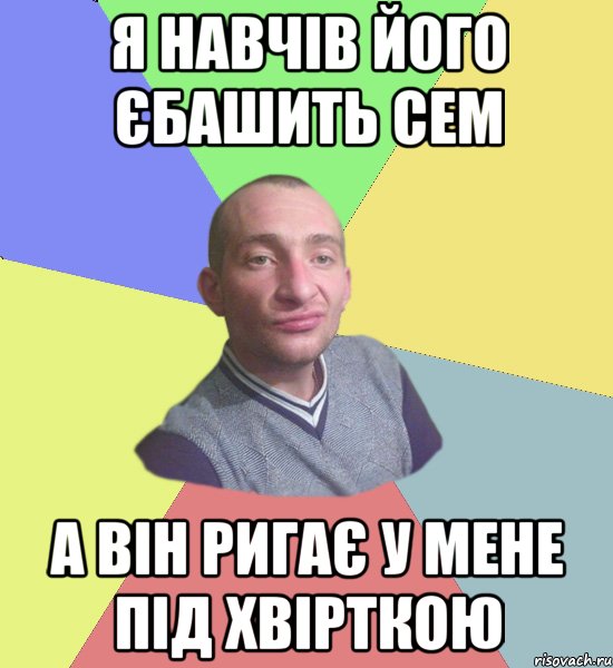 я навчів його єбашить сем а він ригає у мене під хвірткою