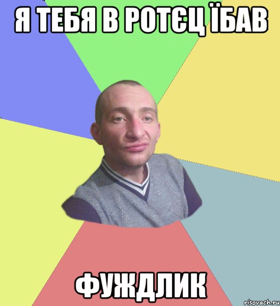 я тебя в ротєц їбав фуждлик