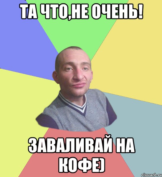 Та что,не очень! Заваливай на кофе)
