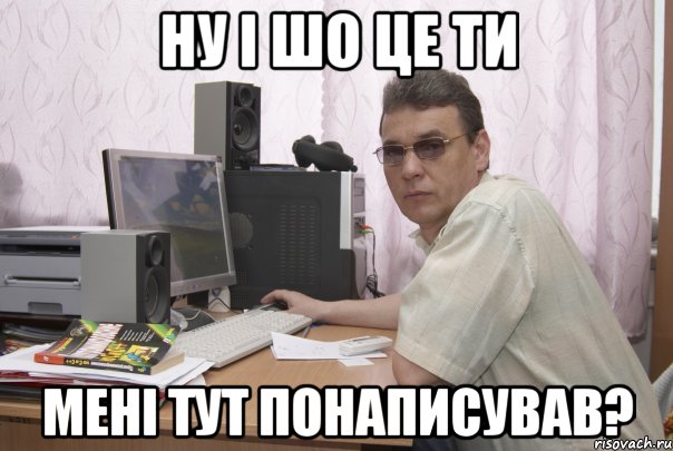 ну і шо це ти мені тут понаписував?