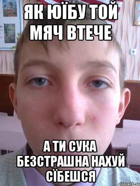 як юїбу той мяч втече а ти сука безстрашна нахуй сїбешся