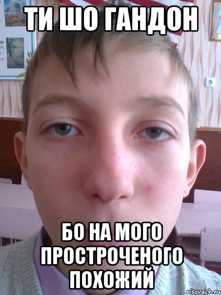 ти шо гандон бо на мого простроченого похожий
