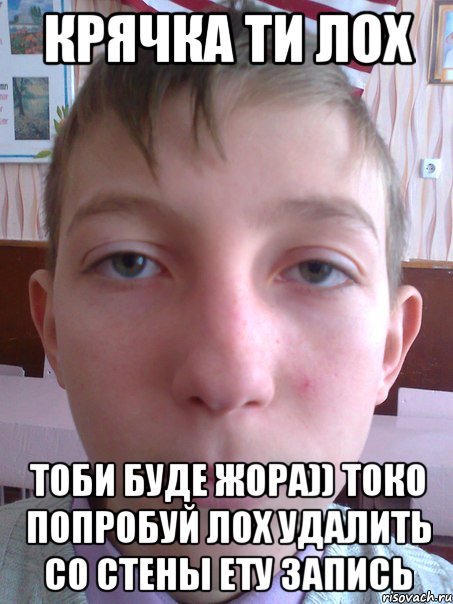 крячка ти лох тоби буде жора)) токо попробуй лох удалить со стены ету запись