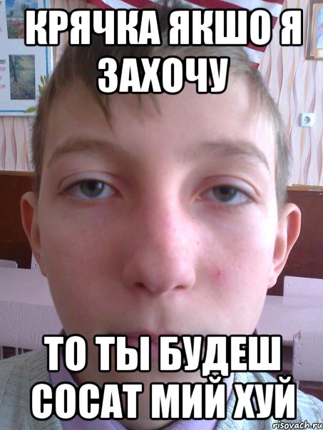 крячка якшо я захочу то ты будеш сосат мий хуй