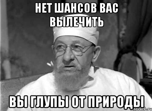 НЕТ ШАНСОВ ВАС ВЫЛЕЧИТЬ ВЫ ГЛУПЫ ОТ ПРИРОДЫ, Мем Профессор Преображенский