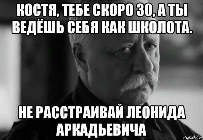 Костя, тебе скоро 30, а ты ведёшь себя как школота. Не расстраивай Леонида Аркадьевича, Мем Не расстраивай Леонида Аркадьевича