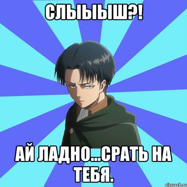 СЛЫЫЫШ?! АЙ ЛАДНО...СРАТЬ НА ТЕБЯ.