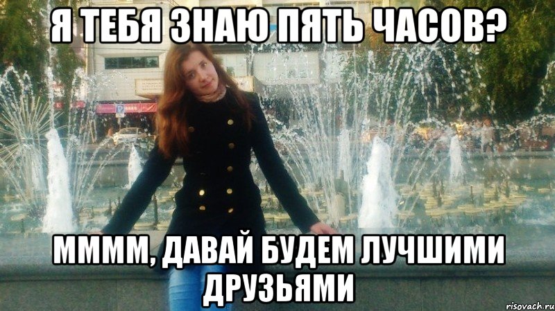 я тебя знаю пять часов? мммм, давай будем лучшими друзьями