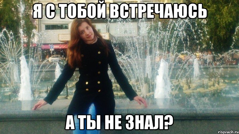 я с тобой встречаюсь а ты не знал?