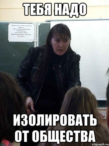 Тебя надо изолировать от общества