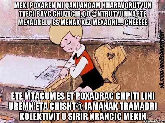 MEKI POXAREN MI QANI ANGAM HNARAVORUTYUN TVECI BAYC CHUZECIR,QO @NTRUTYUNNA,ETE MEXADRELU ES MENAK KEZ MEXADRI.... CHEEEEE ETE MTACUMES ET POXADRAC CHPITI LINI UREMN ETA CHISHT@ JAMANAK TRAMADRI KOLEKTIVIT U SIRIR NRANCIC MEKIN