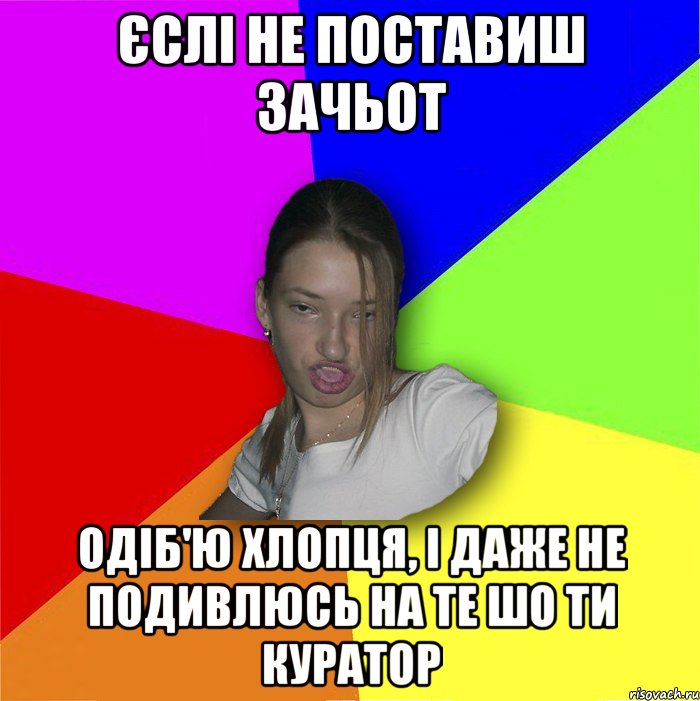 єслі не поставиш зачьот одіб'ю хлопця, і даже не подивлюсь на те шо ти куратор, Мем мала