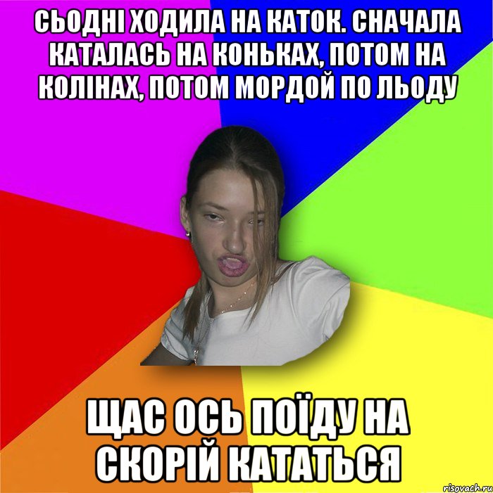 сьодні ходила на каток. сначала каталась на коньках, потом на колінах, потом мордой по льоду щас ось поїду на скорій кататься, Мем мала