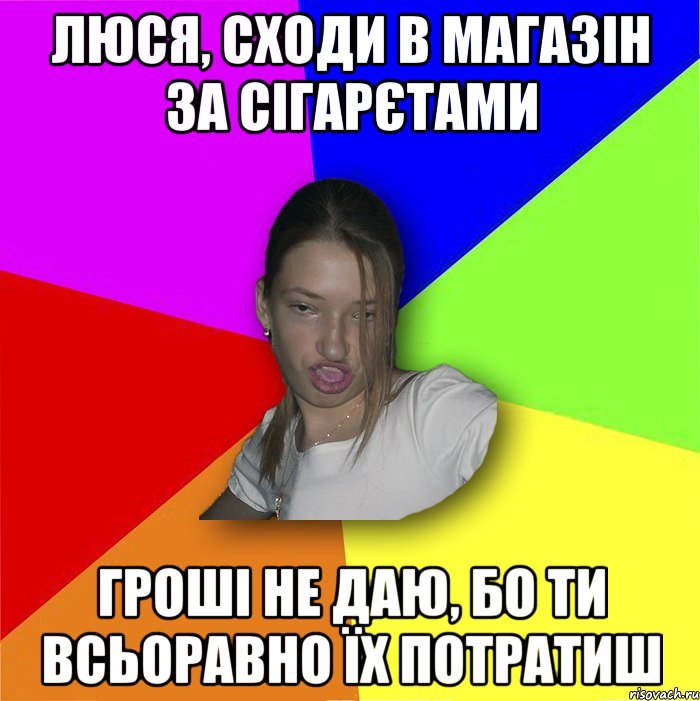 люся, сходи в магазін за сігарєтами гроші не даю, бо ти всьоравно їх потратиш, Мем мала