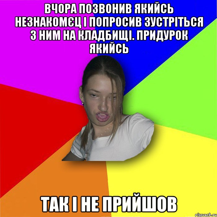 вчора позвонив якийсь незнакомєц і попросив зустріться з ним на кладбищі. придурок якийсь так і не прийшов, Мем мала