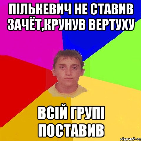 пількевич не ставив зачёт,крунув вертуху всій групі поставив