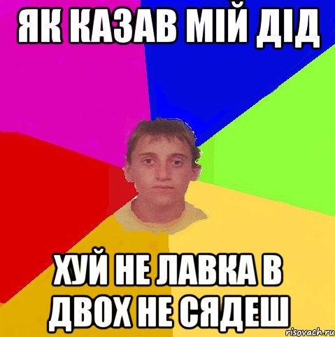 як казав мій дід хуй не лавка в двох не сядеш