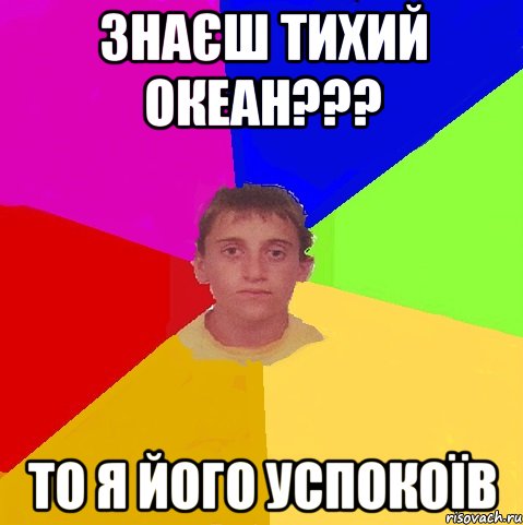 знаєш тихий океан??? то я його успокоїв