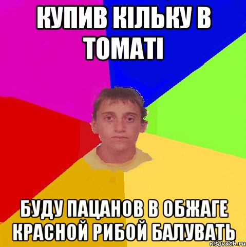 купив кільку в томаті буду пацанов в обжаге красной рибой балувать